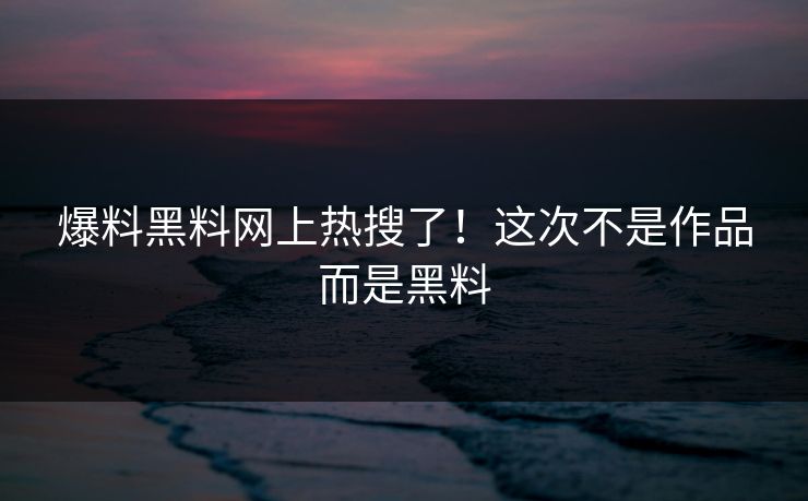 爆料黑料网上热搜了！这次不是作品而是黑料