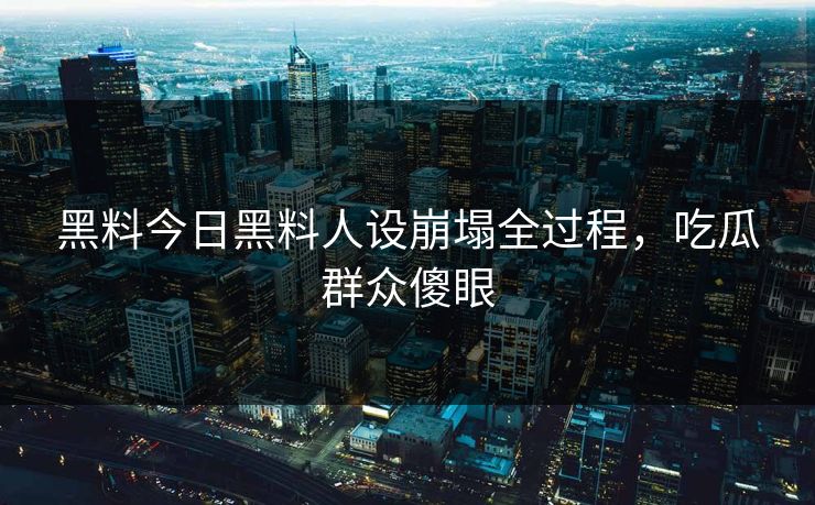 黑料今日黑料人设崩塌全过程，吃瓜群众傻眼