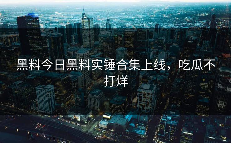 黑料今日黑料实锤合集上线，吃瓜不打烊