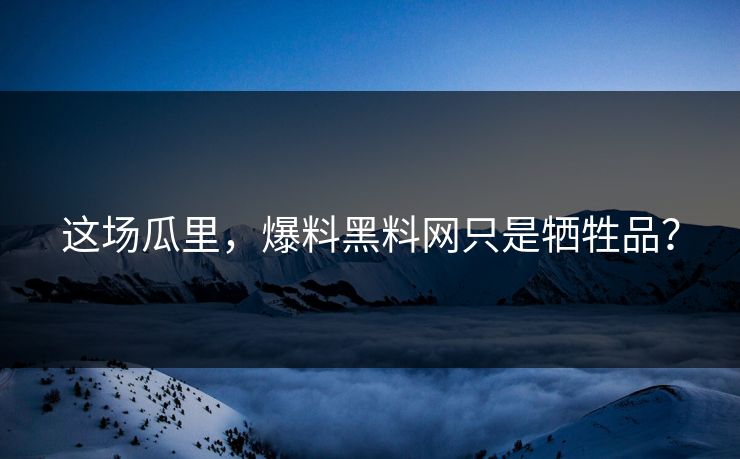 这场瓜里，爆料黑料网只是牺牲品？