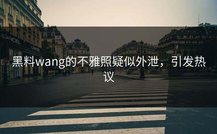 黑料wang的不雅照疑似外泄，引发热议