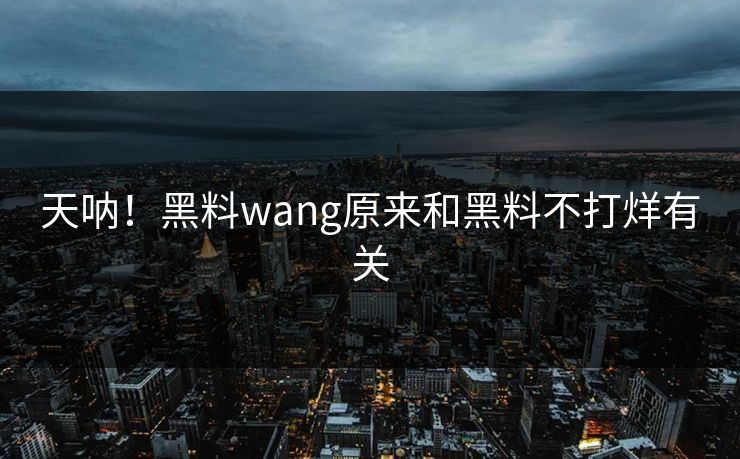 天呐！黑料wang原来和黑料不打烊有关