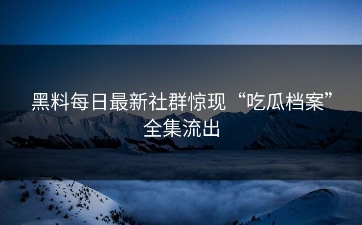 黑料每日最新社群惊现“吃瓜档案”全集流出
