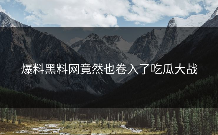 爆料黑料网竟然也卷入了吃瓜大战