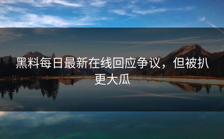 黑料每日最新在线回应争议，但被扒更大瓜