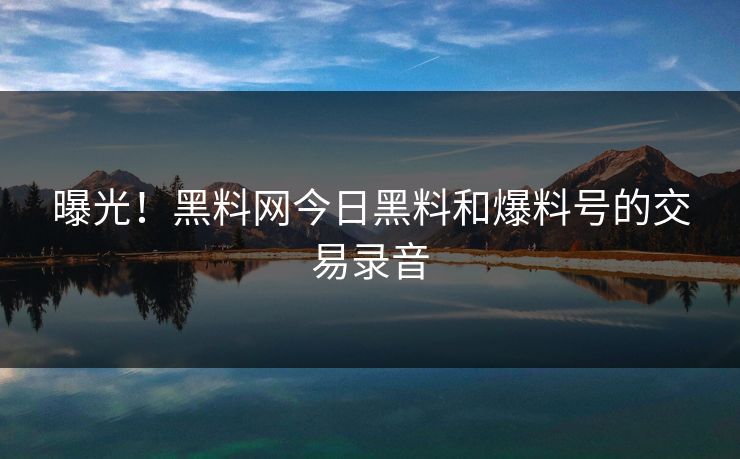 曝光！黑料网今日黑料和爆料号的交易录音