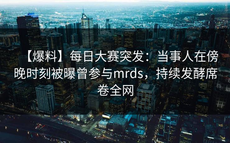 【爆料】每日大赛突发：当事人在傍晚时刻被曝曾参与mrds，持续发酵席卷全网