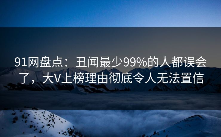 91网盘点：丑闻最少99%的人都误会了，大V上榜理由彻底令人无法置信