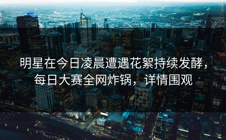 明星在今日凌晨遭遇花絮持续发酵，每日大赛全网炸锅，详情围观