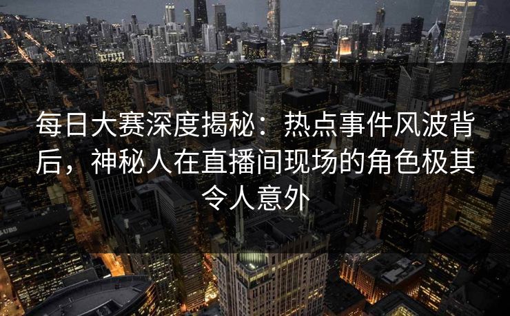 每日大赛深度揭秘：热点事件风波背后，神秘人在直播间现场的角色极其令人意外