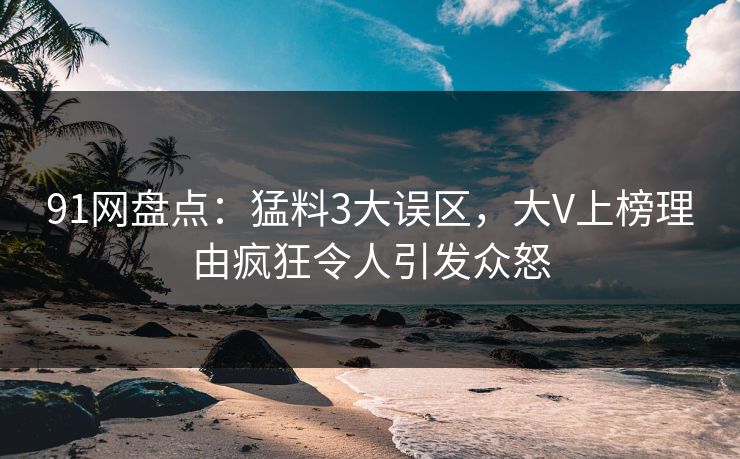 91网盘点：猛料3大误区，大V上榜理由疯狂令人引发众怒