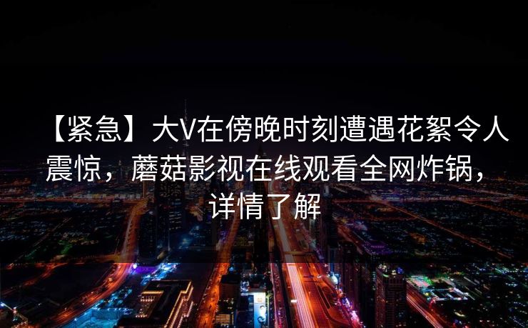【紧急】大V在傍晚时刻遭遇花絮令人震惊，蘑菇影视在线观看全网炸锅，详情了解