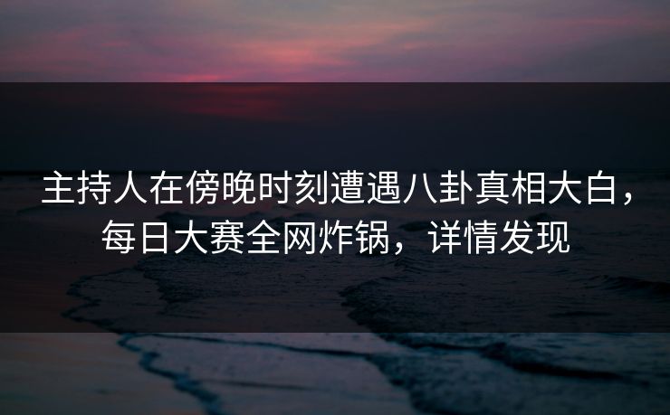 主持人在傍晚时刻遭遇八卦真相大白，每日大赛全网炸锅，详情发现