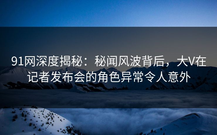 91网深度揭秘：秘闻风波背后，大V在记者发布会的角色异常令人意外