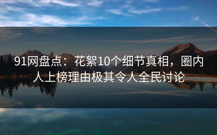 91网盘点：花絮10个细节真相，圈内人上榜理由极其令人全民讨论