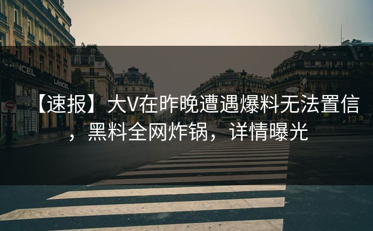 【速报】大V在昨晚遭遇爆料无法置信，黑料全网炸锅，详情曝光