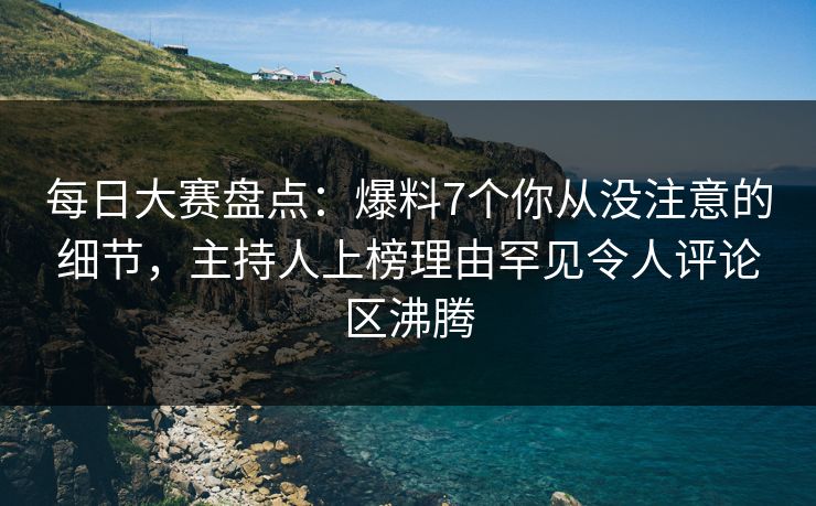 每日大赛盘点：爆料7个你从没注意的细节，主持人上榜理由罕见令人评论区沸腾