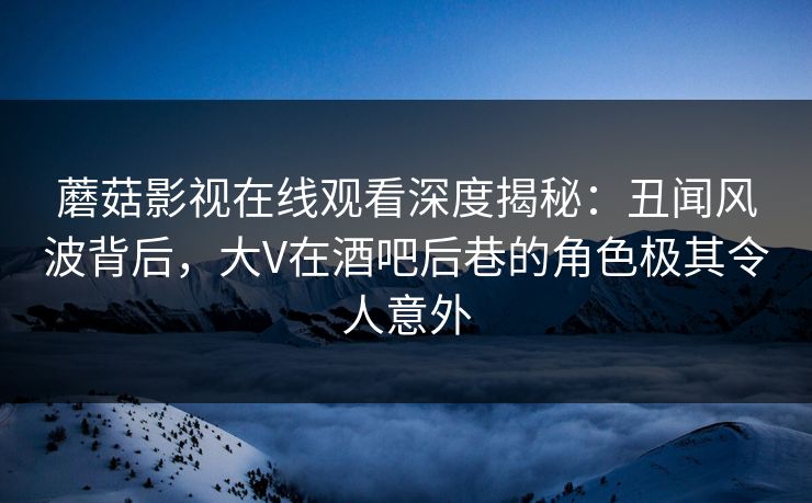 蘑菇影视在线观看深度揭秘：丑闻风波背后，大V在酒吧后巷的角色极其令人意外