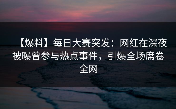 【爆料】每日大赛突发：网红在深夜被曝曾参与热点事件，引爆全场席卷全网