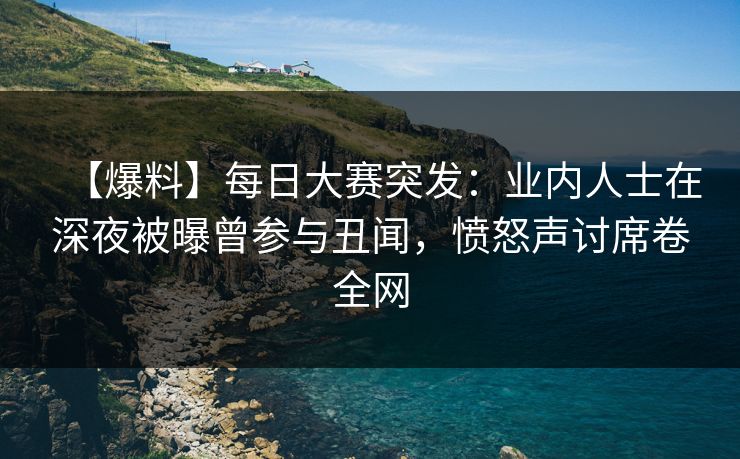 【爆料】每日大赛突发：业内人士在深夜被曝曾参与丑闻，愤怒声讨席卷全网