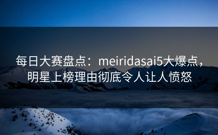 每日大赛盘点：meiridasai5大爆点，明星上榜理由彻底令人让人愤怒