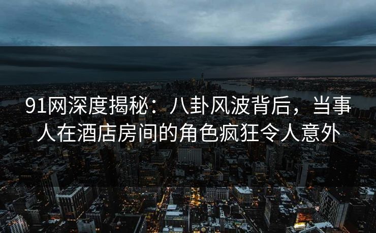 91网深度揭秘：八卦风波背后，当事人在酒店房间的角色疯狂令人意外