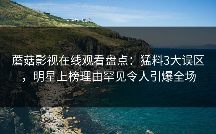 蘑菇影视在线观看盘点：猛料3大误区，明星上榜理由罕见令人引爆全场