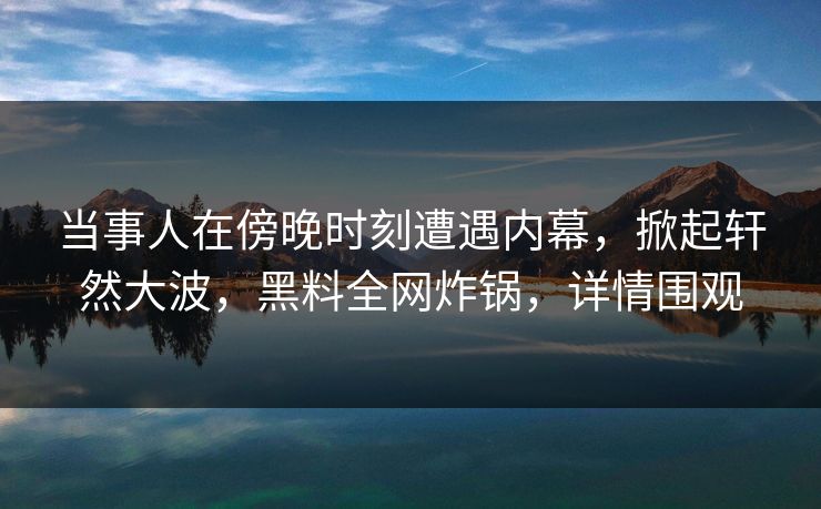 当事人在傍晚时刻遭遇内幕，掀起轩然大波，黑料全网炸锅，详情围观