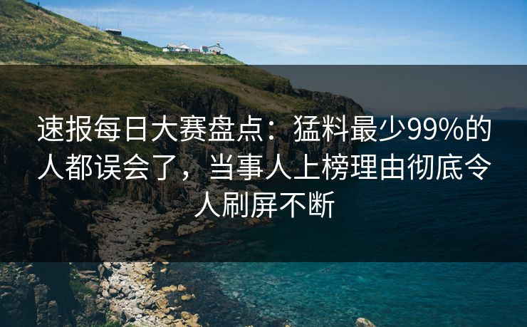速报每日大赛盘点：猛料最少99%的人都误会了，当事人上榜理由彻底令人刷屏不断
