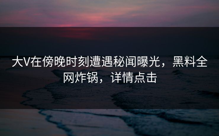 大V在傍晚时刻遭遇秘闻曝光，黑料全网炸锅，详情点击