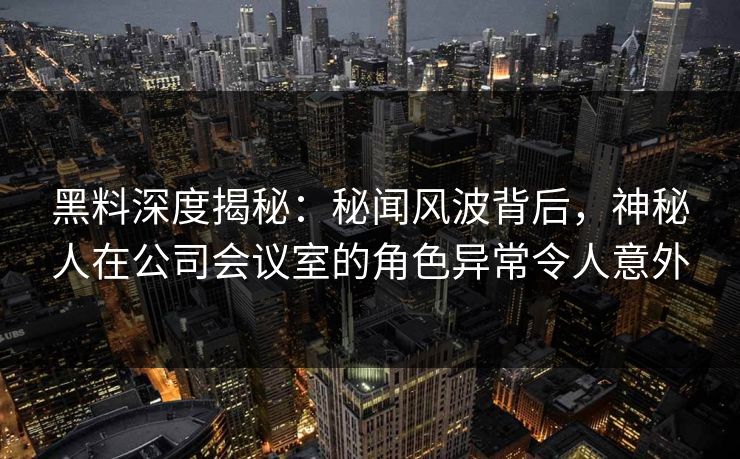 黑料深度揭秘：秘闻风波背后，神秘人在公司会议室的角色异常令人意外