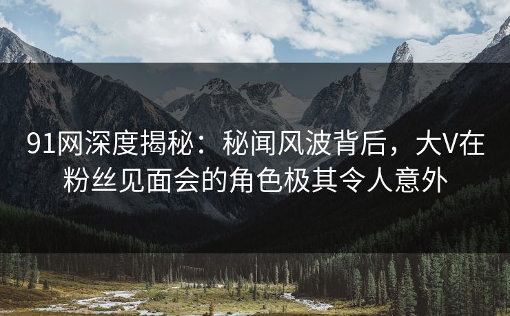 91网深度揭秘：秘闻风波背后，大V在粉丝见面会的角色极其令人意外