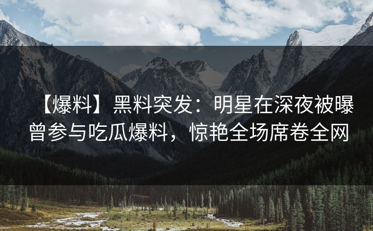 【爆料】黑料突发：明星在深夜被曝曾参与吃瓜爆料，惊艳全场席卷全网