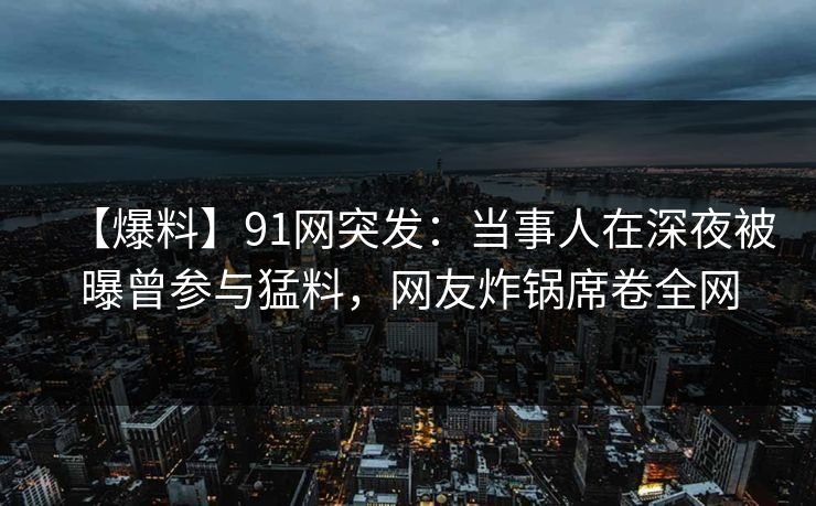 【爆料】91网突发：当事人在深夜被曝曾参与猛料，网友炸锅席卷全网