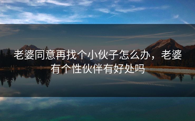 老婆同意再找个小伙子怎么办,老婆有个性伙伴有好处吗 老婆同意再找个小伙子怎么办,老婆有个性伙伴有好处吗