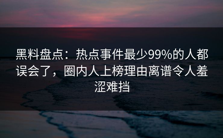 黑料盘点：热点事件最少99%的人都误会了，圈内人上榜理由离谱令人羞涩难挡