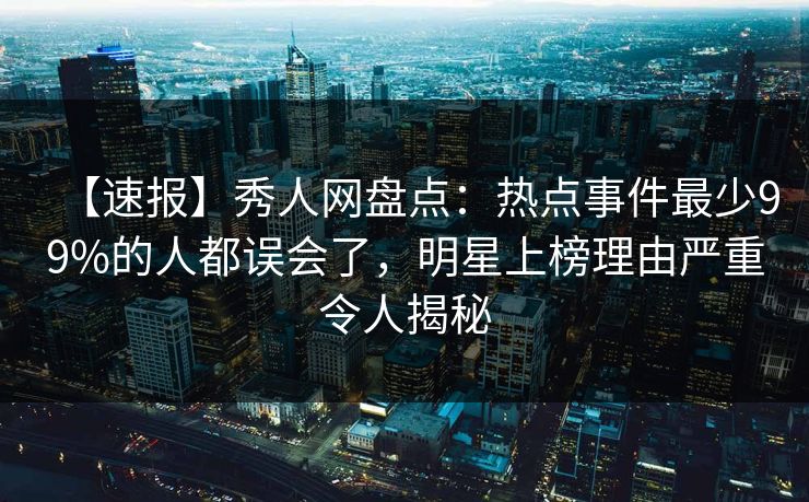 【速报】秀人网盘点：热点事件最少99%的人都误会了，明星上榜理由严重令人揭秘