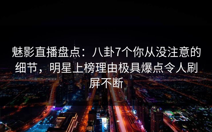 魅影直播盘点：八卦7个你从没注意的细节，明星上榜理由极具爆点令人刷屏不断