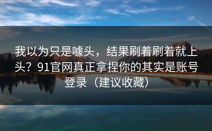 我以为只是噱头，结果刷着刷着就上头？91官网真正拿捏你的其实是账号登录（建议收藏）