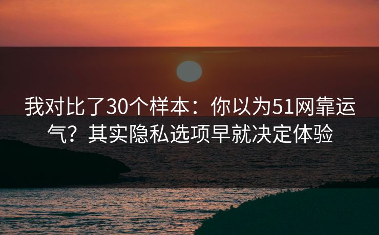 我对比了30个样本：你以为51网靠运气？其实隐私选项早就决定体验
