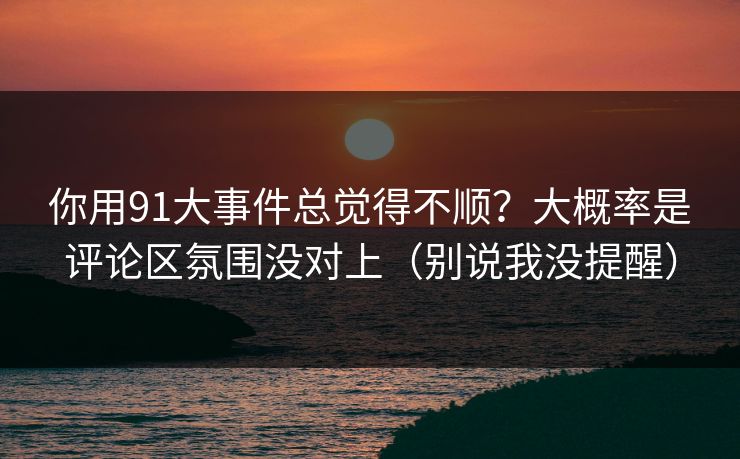 你用91大事件总觉得不顺？大概率是评论区氛围没对上（别说我没提醒）