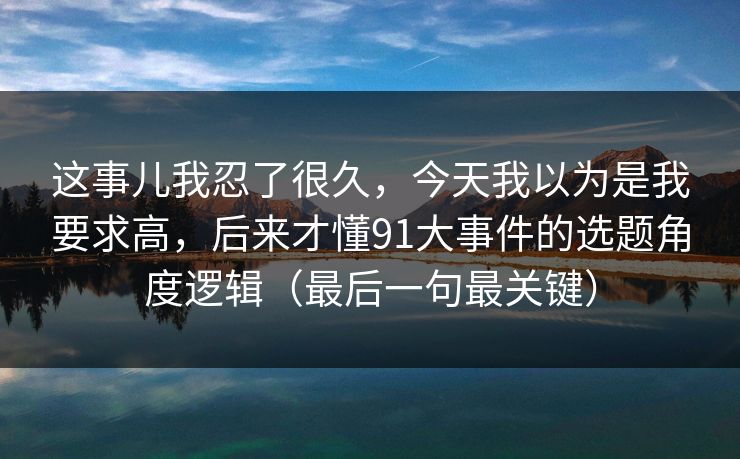 这事儿我忍了很久，今天我以为是我要求高，后来才懂91大事件的选题角度逻辑（最后一句最关键）