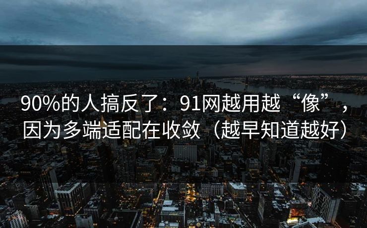 90%的人搞反了：91网越用越“像”，因为多端适配在收敛（越早知道越好）