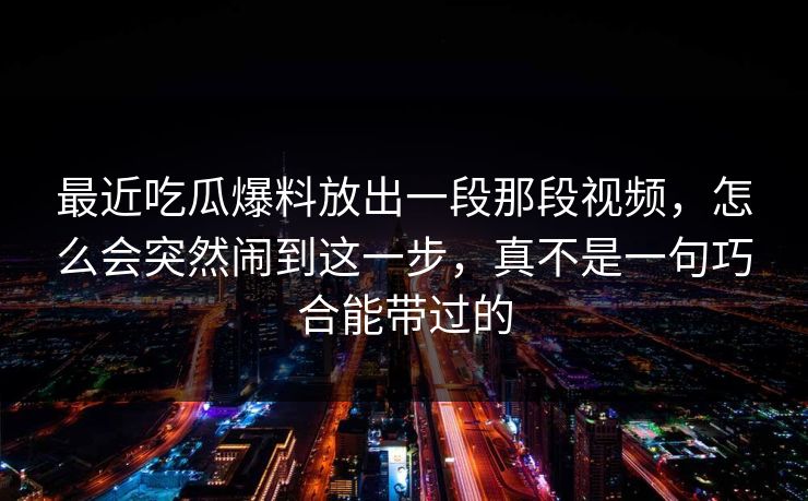最近吃瓜爆料放出一段那段视频，怎么会突然闹到这一步，真不是一句巧合能带过的