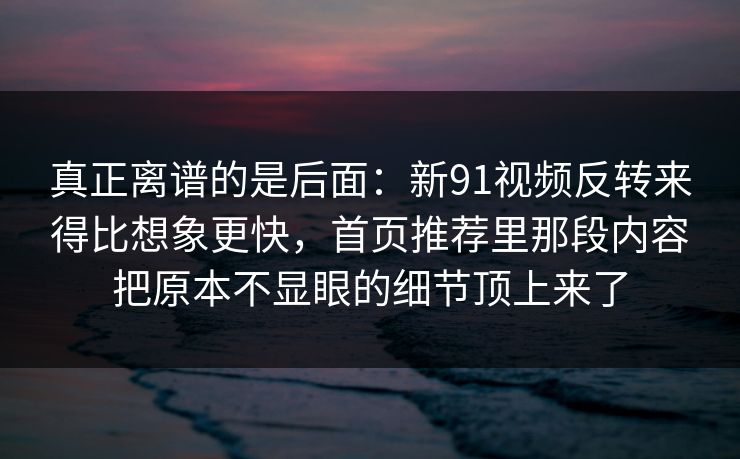 真正离谱的是后面：新91视频反转来得比想象更快，首页推荐里那段内容把原本不显眼的细节顶上来了